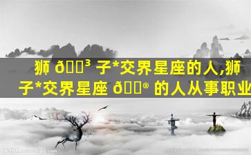 狮 🐳 子*
交界星座的人,狮子*
交界星座 💮 的人从事职业